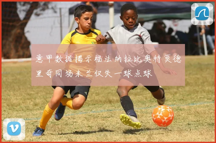 意甲数据揭示福法纳拉比奥特莫德里奇同场米兰仅失一球点球