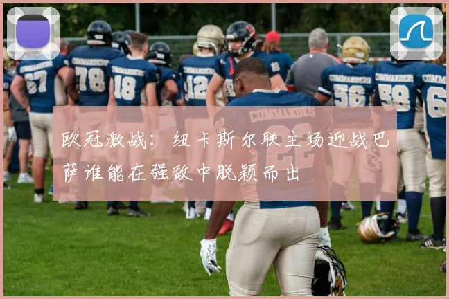 欧冠激战：纽卡斯尔联主场迎战巴萨谁能在强敌中脱颖而出