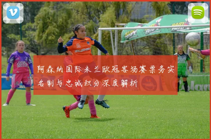 阿森纳国际米兰欧冠客场赛票务实名制与忠诚积分深度解析