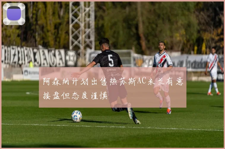 阿森纳计划出售热苏斯AC米兰有意接盘但态度谨慎