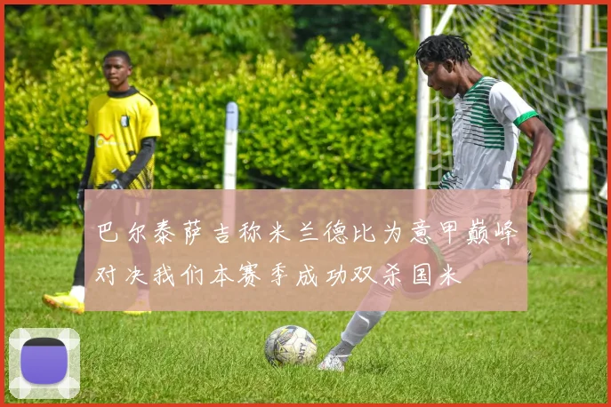 巴尔泰萨吉称米兰德比为意甲巅峰对决我们本赛季成功双杀国米