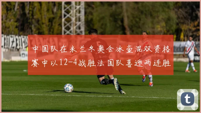 中国队在米兰冬奥会冰壶混双资格赛中以12-4战胜法国队喜迎两连胜